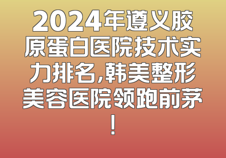 2024年遵义胶原蛋白医院技术实力排名，韩美整形美容医院领跑前茅！