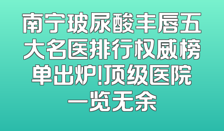 南宁玻尿酸丰唇五大名医排行权威榜单出炉！顶级医院一览无余