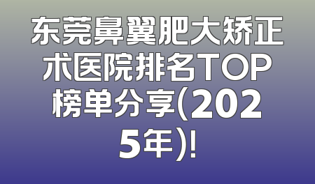 东莞鼻翼肥大矫正术医院排名TOP榜单分享（2025年）！