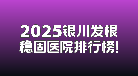 2025银川发根稳固医院排行榜！