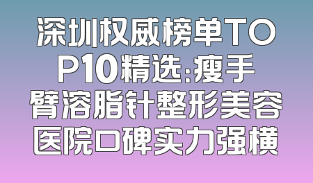 深圳权威榜单TOP10精选：瘦手臂溶脂针整形美容医院口碑实力强横