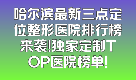 哈尔滨最新三点定位整形医院排行榜来袭！独家定制TOP医院榜单！