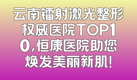 云南镭射激光整形权威医院TOP10，恒康医院助您焕发美丽新肌！