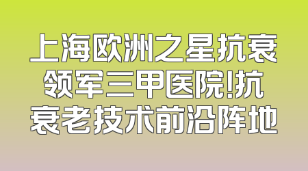 上海欧洲之星抗衰领军三甲医院！抗衰老技术前沿阵地
