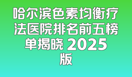 哈尔滨色素均衡疗法医院排名前五榜单揭晓 2025版