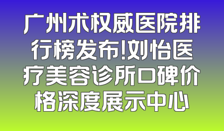 广州术权威医院排行榜发布！刘怡医疗美容诊所口碑价格深度展示中心