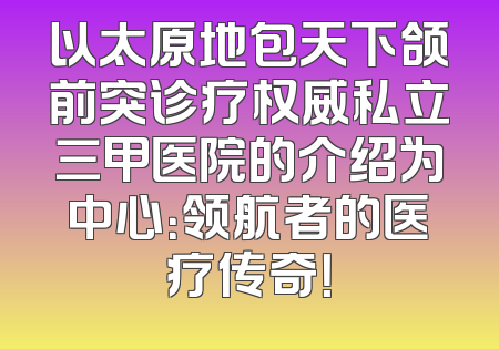 以太原地包天下颌前突诊疗权威私立三甲医院的介绍为中心：领航者的医疗传奇！