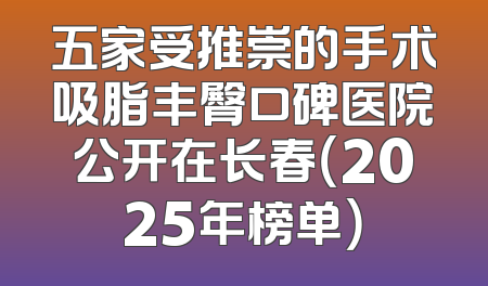 五家受推崇的手术吸脂丰臀口碑医院公开在长春（2025年榜单）