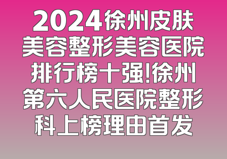 2024徐州皮肤美容整形美容医院排行榜十强！徐州第六人民医院整形科上榜理由首发