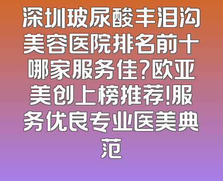 深圳玻尿酸丰泪沟美容医院排名前十哪家服务佳？欧亚美创上榜推荐！服务优良专业医美典范
