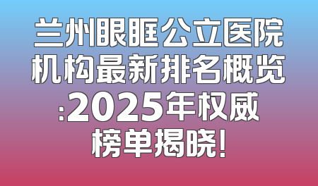 兰州眼眶公立医院机构最新排名概览：2025年权威榜单揭晓！