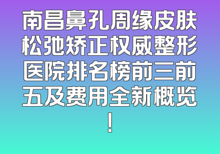 南昌鼻孔周缘皮肤松弛矫正权威整形医院排名榜前三前五及费用全新概览！