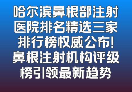 哈尔滨鼻根部注射医院排名精选三家排行榜权威公布！鼻根注射机构评级榜引领最新趋势