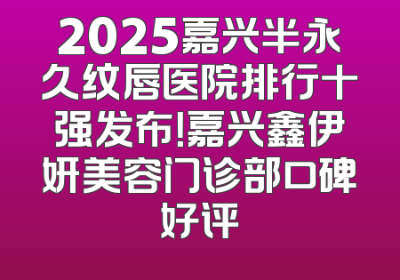 2025嘉兴半永久纹唇医院排行十强发布！嘉兴鑫伊妍美容门诊部口碑好评