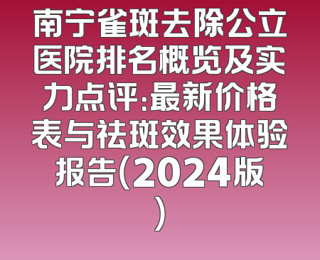 南宁雀斑去除公立医院排名概览及实力点评：最新价格表与祛斑效果体验报告（2024版）