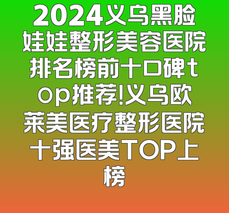 2024义乌黑脸娃娃整形美容医院排名榜前十口碑top推荐！义乌欧莱美医疗整形医院十强医美TOP上榜