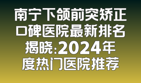 南宁下颌前突矫正口碑医院最新排名揭晓：2024年度热门医院推荐