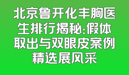 北京鲁开化丰胸医生排行揭秘：假体取出与双眼皮案例精选展风采