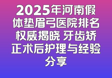 2025年河南假体垫眉弓医院排名权威揭晓 牙齿矫正术后护理与经验分享