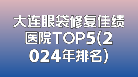 大连眼袋修复佳绩医院TOP5（2024年排名）