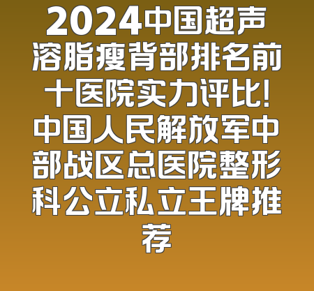 2024中国超声溶脂瘦背部排名前十医院实力评比！中国人民解放军中部战区总医院整形科公立私立王牌推荐