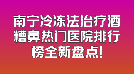 南宁冷冻法治疗酒糟鼻热门医院排行榜全新盘点！
