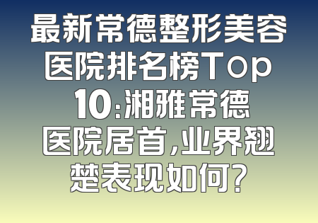 最新常德整形美容医院排名榜Top 10：湘雅常德医院居首，业界翘楚表现如何？