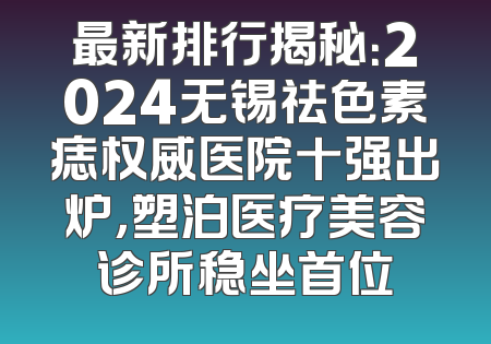 最新排行揭秘：2024无锡祛色素痣权威医院十强出炉，塑泊医疗美容诊所稳坐首位