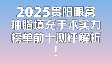 2025贵阳眼窝抽脂填充手术实力榜单前十测评解析！