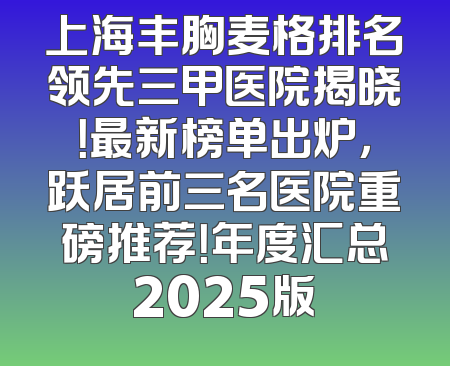 上海丰胸麦格排名领先三甲医院揭晓！最新榜单出炉，跃居前三名医院重磅推荐！年度汇总2025版