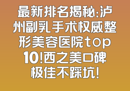 最新排名揭秘：泸州副乳手术权威整形美容医院top10！西之美口碑极佳不踩坑！