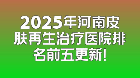 2025年河南皮肤再生治疗医院排名前五更新！