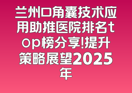 兰州口角囊技术应用助推医院排名top榜分享！提升策略展望2025年