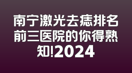 南宁激光去痣排名前三医院的你得熟知!2024