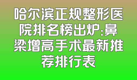 哈尔滨正规整形医院排名榜出炉：鼻梁增高手术最新推荐排行表