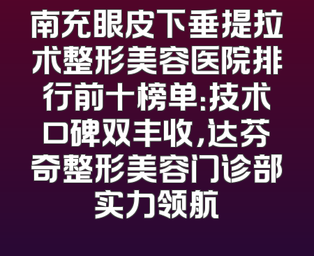 南充眼皮下垂提拉术整形美容医院排行前十榜单：技术口碑双丰收，达芬奇整形美容门诊部实力领航