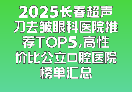 2025长春超声刀去皱眼科医院推荐TOP5，高性价比公立口腔医院榜单汇总