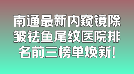 南通最新内窥镜除皱祛鱼尾纹医院排名前三榜单焕新！