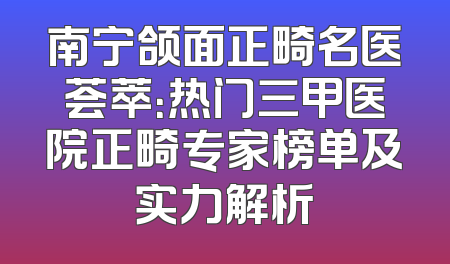 南宁颌面正畸名医荟萃：热门三甲医院正畸专家榜单及实力解析