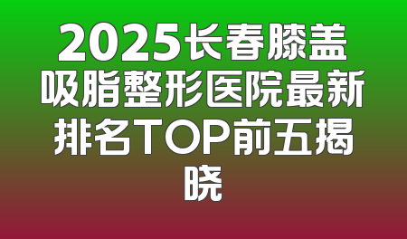 2025长春膝盖吸脂整形医院最新排名TOP前五揭晓