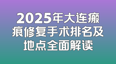 2025年大连瘢痕修复手术排名及地点全面解读