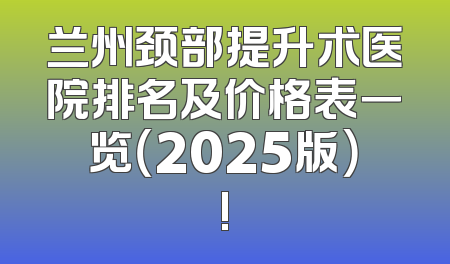 兰州颈部提升术医院排名及价格表一览（2025版）!