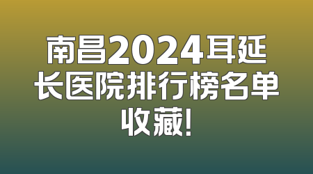 南昌2024耳延长医院排行榜名单收藏！