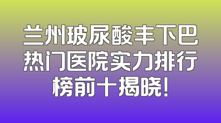 兰州玻尿酸丰下巴热门医院实力排行榜前十揭晓！