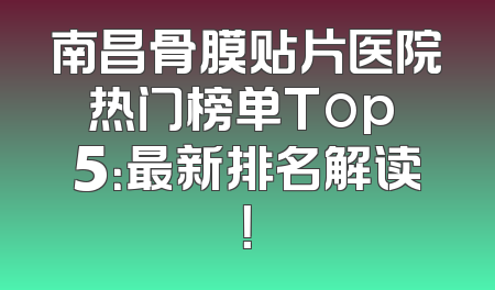 南昌骨膜贴片医院热门榜单Top 5：最新排名解读！