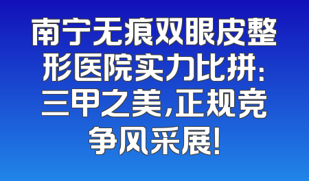 南宁无痕双眼皮整形医院实力比拼：三甲之美，正规竞争风采展！