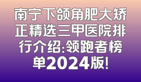 南宁下颌角肥大矫正精选三甲医院排行介绍：领跑者榜单2024版！