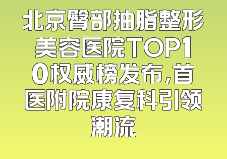 北京臀部抽脂整形美容医院TOP10权威榜发布，首医附院康复科引领潮流