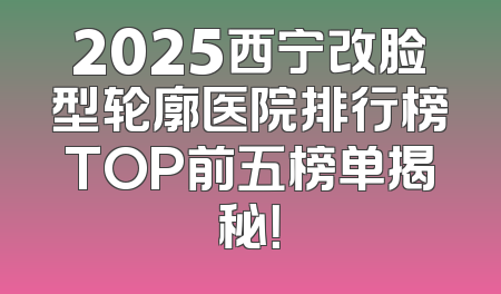 2025西宁改脸型轮廓医院排行榜TOP前五榜单揭秘！