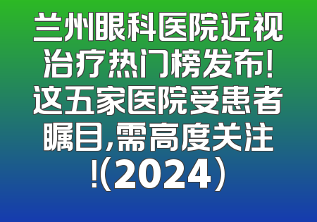 兰州眼科医院近视治疗热门榜发布！这五家医院受患者瞩目，需高度关注！(2024)